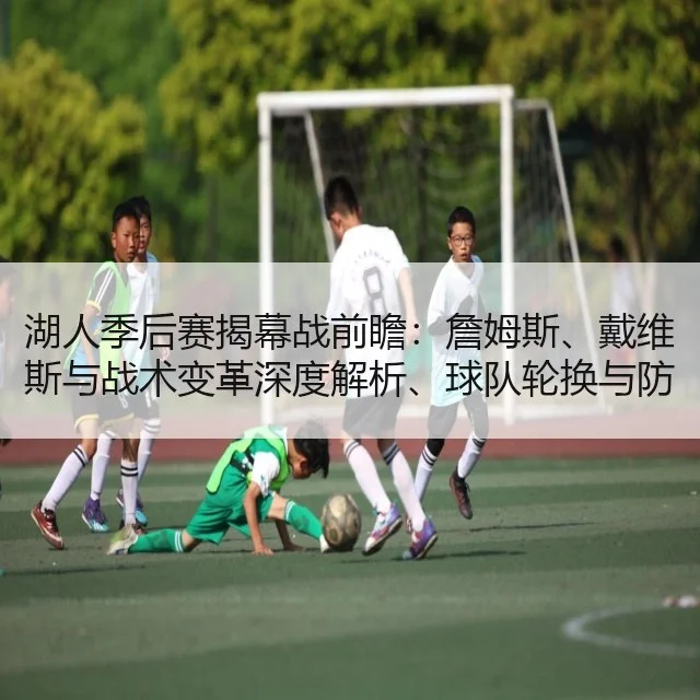 湖人季后赛揭幕战前瞻:詹姆斯、戴维斯与战术变革深度解析、球队轮换与防守策略